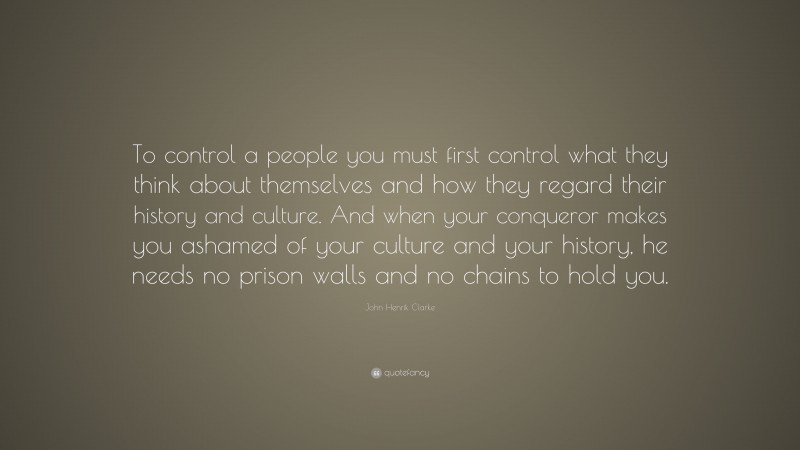 John Henrik Clarke Quote: “To control a people you must first control what they think about themselves and how they regard their history and culture. And when your conqueror makes you ashamed of your culture and your history, he needs no prison walls and no chains to hold you.”