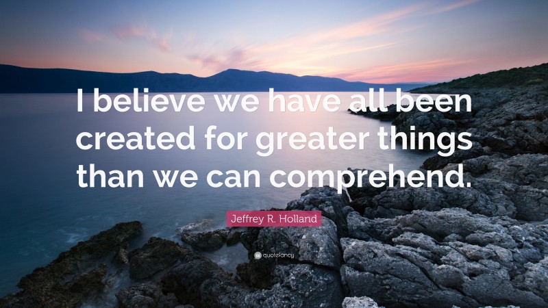 Jeffrey R. Holland Quote: “I believe we have all been created for greater things than we can comprehend.”