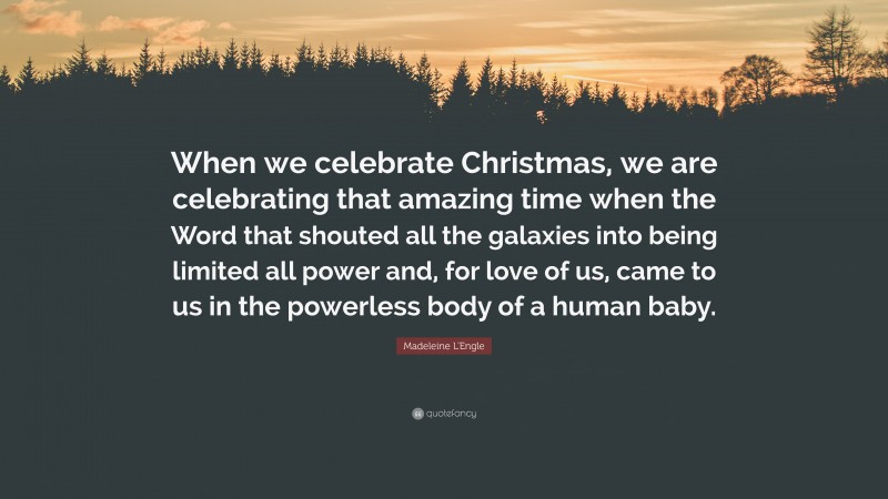 Madeleine L'Engle Quote: “When we celebrate Christmas, we are celebrating that amazing time when the Word that shouted all the galaxies into being limited all power and, for love of us, came to us in the powerless body of a human baby.”