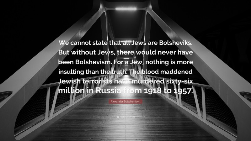 Alexander Solschenizyn Quote: “We cannot state that all Jews are Bolsheviks. But without Jews, there would never have been Bolshevism. For a Jew, nothing is more insulting than the truth. The blood maddened Jewish terrorists have murdered sixty-six million in Russia from 1918 to 1957.”
