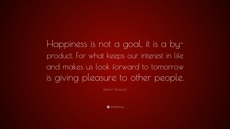 Eleanor Roosevelt Quote: “Happiness is not a goal, it is a by-product. For what keeps our interest in life and makes us look forward to tomorrow is giving pleasure to other people.”