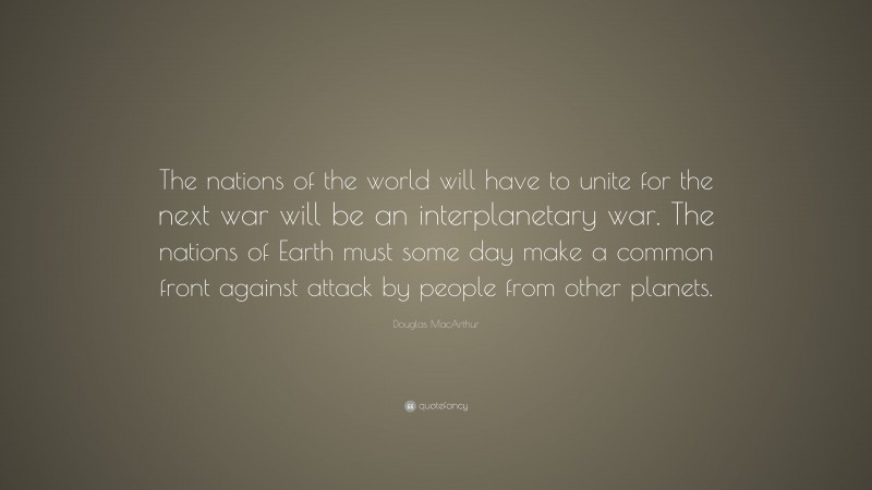 Douglas MacArthur Quote: “The nations of the world will have to unite for the next war will be an interplanetary war. The nations of Earth must some day make a common front against attack by people from other planets.”