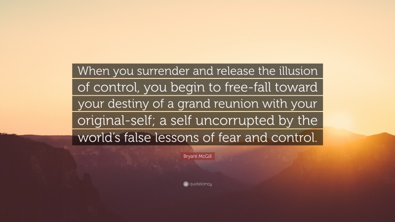 Bryant McGill Quote: “When you surrender and release the illusion of control, you begin to free-fall toward your destiny of a grand reunion with your original-self; a self uncorrupted by the world’s false lessons of fear and control.”