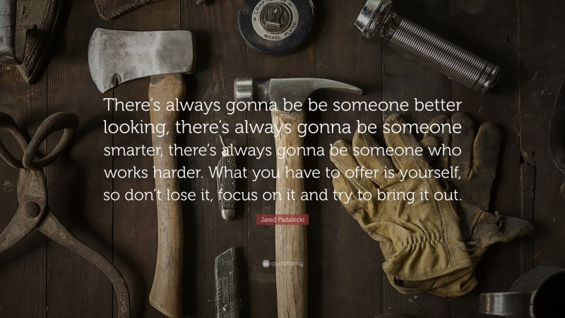 Jared Padalecki Quote: “There’s always gonna be be someone better looking, there’s always gonna be someone smarter, there’s always gonna be someone who works harder. What you have to offer is yourself, so don’t lose it, focus on it and try to bring it out.”