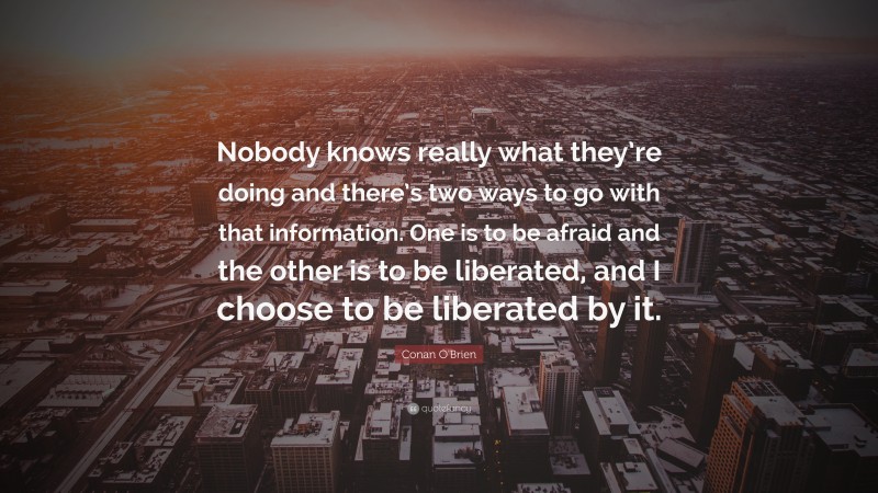 Conan O'Brien Quote: “Nobody knows really what they’re doing and there’s two ways to go with that information. One is to be afraid and the other is to be liberated, and I choose to be liberated by it.”