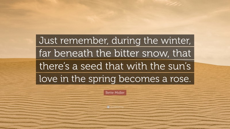 Bette Midler Quote: “Just remember, during the winter, far beneath the bitter snow, that there’s a seed that with the sun’s love in the spring becomes a rose.”