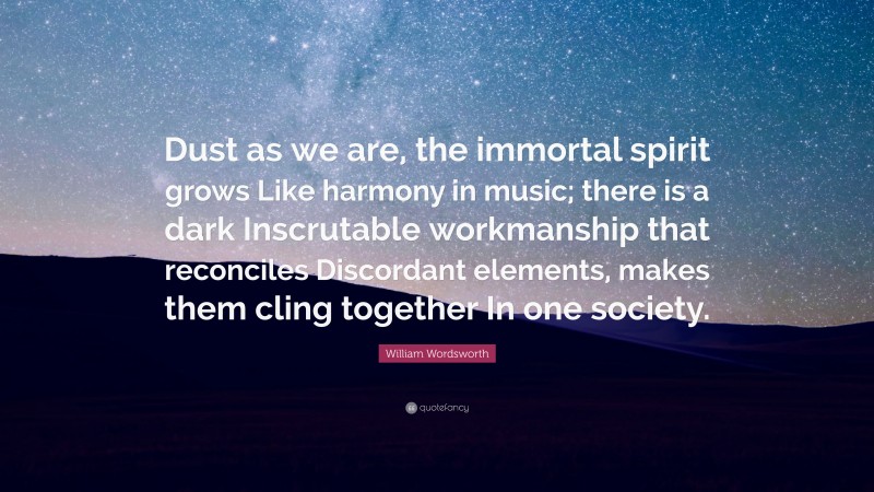 William Wordsworth Quote: “Dust as we are, the immortal spirit grows Like harmony in music; there is a dark Inscrutable workmanship that reconciles Discordant elements, makes them cling together In one society.”