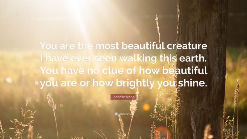 Richelle Mead Quote: “You are the most beautiful creature I have ever seen walking this earth. You have no clue of how beautiful you are or how brightly you shine.”