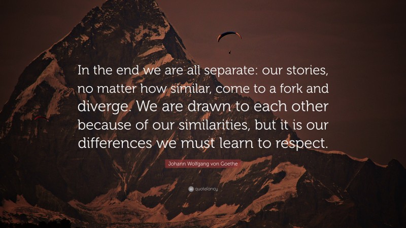 Johann Wolfgang von Goethe Quote: “In the end we are all separate: our stories, no matter how similar, come to a fork and diverge. We are drawn to each other because of our similarities, but it is our differences we must learn to respect.”
