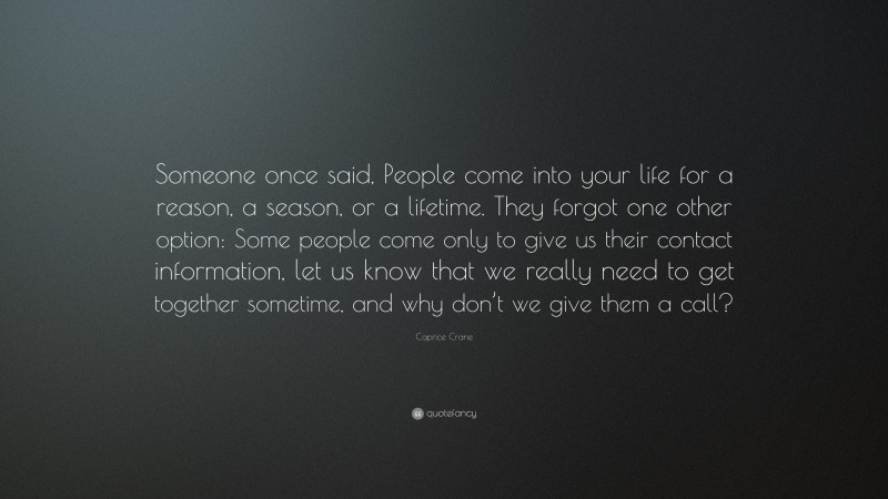 Caprice Crane Quote: “Someone once said, People come into your life for a reason, a season, or a lifetime. They forgot one other option: Some people come only to give us their contact information, let us know that we really need to get together sometime, and why don’t we give them a call?”