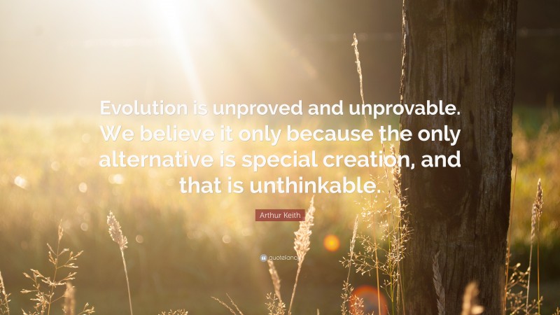 Arthur Keith Quote: “Evolution is unproved and unprovable. We believe it only because the only alternative is special creation, and that is unthinkable.”