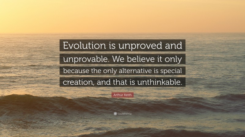 Arthur Keith Quote: “Evolution is unproved and unprovable. We believe it only because the only alternative is special creation, and that is unthinkable.”