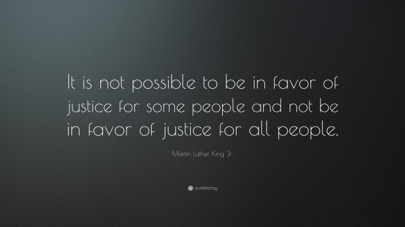 Martin Luther King Jr. Quote: “It is not possible to be in favor of justice for some people and not be in favor of justice for all people.”