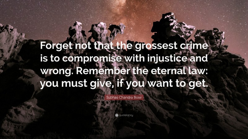 Subhas Chandra Bose Quote: “Forget not that the grossest crime is to compromise with injustice and wrong. Remember the eternal law: you must give, if you want to get.”