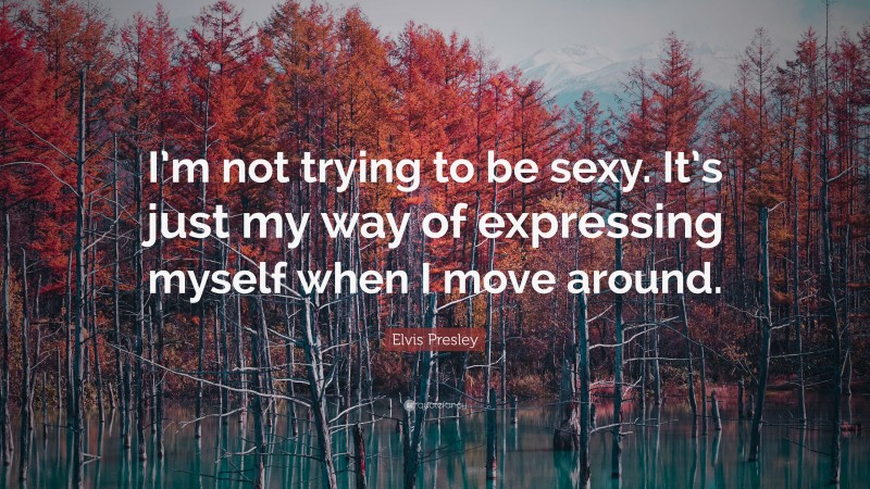 Elvis Presley Quote: “I’m not trying to be sexy. It’s just my way of expressing myself when I move around.”