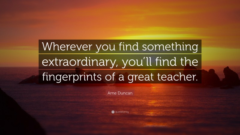 Arne Duncan Quote: “Wherever you find something extraordinary, you’ll find the fingerprints of a great teacher.”