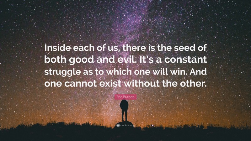 Eric Burdon Quote: “Inside each of us, there is the seed of both good and evil. It’s a constant struggle as to which one will win. And one cannot exist without the other.”