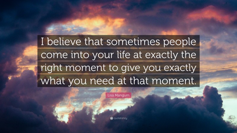 Lisa Mangum Quote: “I believe that sometimes people come into your life at exactly the right moment to give you exactly what you need at that moment.”