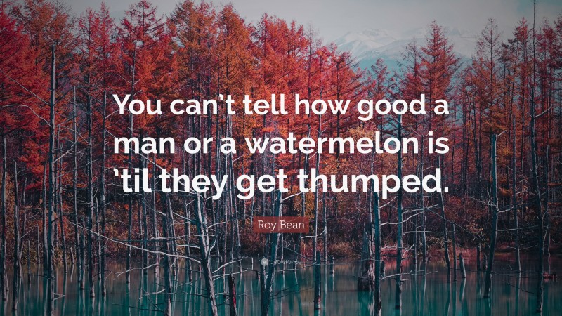 Roy Bean Quote: “You can’t tell how good a man or a watermelon is ’til they get thumped.”