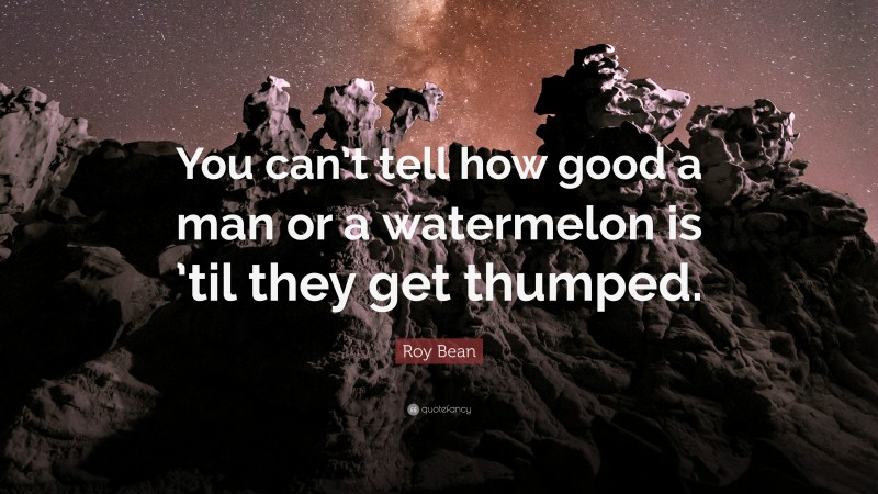 Roy Bean Quote: “You can’t tell how good a man or a watermelon is ’til they get thumped.”