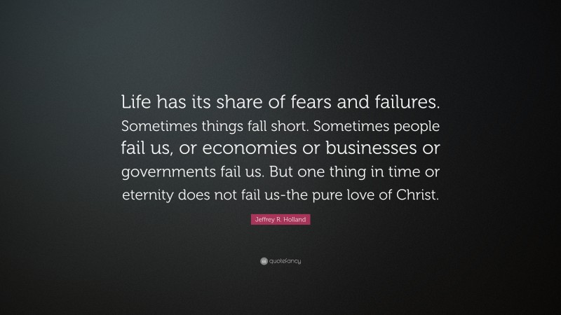 Jeffrey R. Holland Quote: “Life has its share of fears and failures. Sometimes things fall short. Sometimes people fail us, or economies or businesses or governments fail us. But one thing in time or eternity does not fail us-the pure love of Christ.”