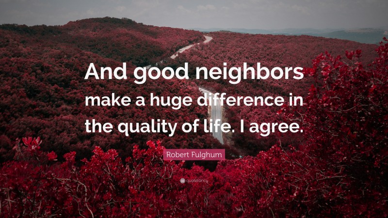 Robert Fulghum Quote: “And good neighbors make a huge difference in the quality of life. I agree.”