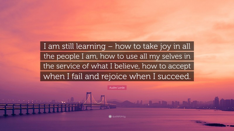 Audre Lorde Quote: “I am still learning – how to take joy in all the people I am, how to use all my selves in the service of what I believe, how to accept when I fail and rejoice when I succeed.”