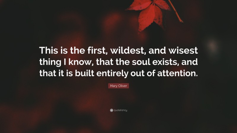 Mary Oliver Quote: “This is the first, wildest, and wisest thing I know, that the soul exists, and that it is built entirely out of attention.”