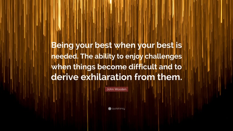 John Wooden Quote: “Being your best when your best is needed. The ability to enjoy challenges when things become difficult and to derive exhilaration from them.”