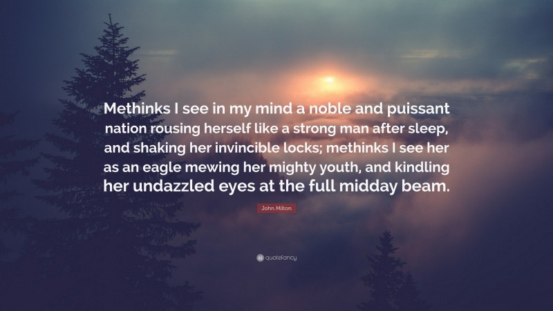 John Milton Quote: “Methinks I see in my mind a noble and puissant nation rousing herself like a strong man after sleep, and shaking her invincible locks; methinks I see her as an eagle mewing her mighty youth, and kindling her undazzled eyes at the full midday beam.”