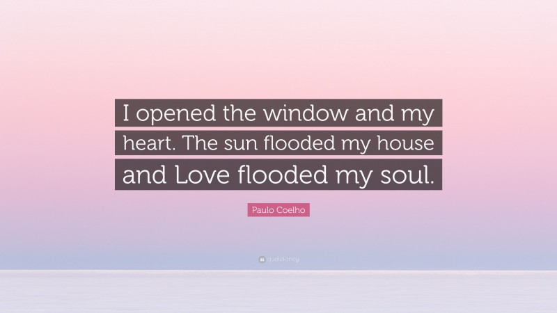 Paulo Coelho Quote: “I opened the window and my heart. The sun flooded my house and Love flooded my soul.”