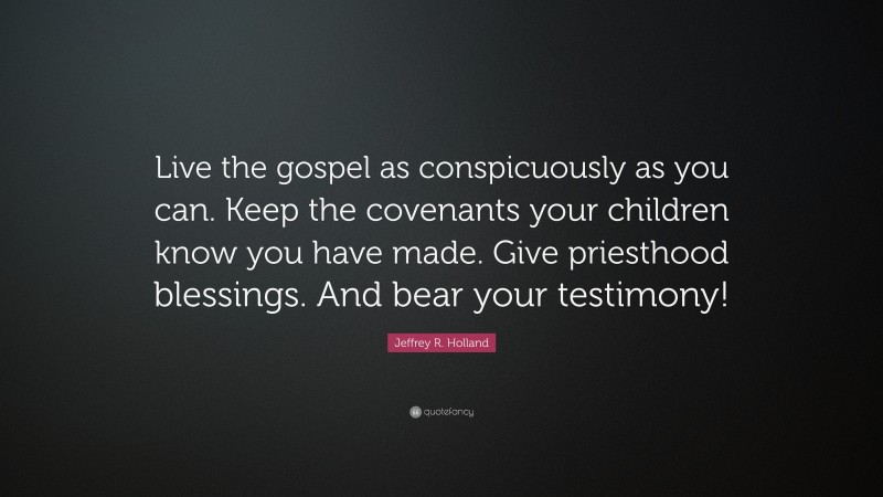 Jeffrey R. Holland Quote: “Live the gospel as conspicuously as you can. Keep the covenants your children know you have made. Give priesthood blessings. And bear your testimony!”