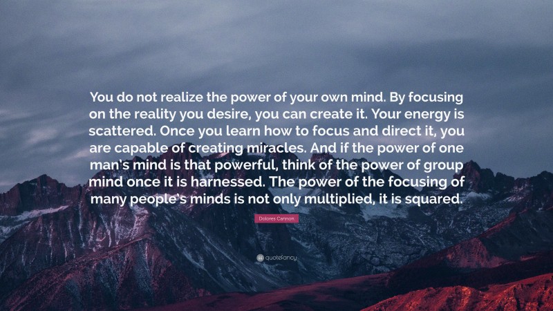 Dolores Cannon Quote: “You do not realize the power of your own mind. By focusing on the reality you desire, you can create it. Your energy is scattered. Once you learn how to focus and direct it, you are capable of creating miracles. And if the power of one man’s mind is that powerful, think of the power of group mind once it is harnessed. The power of the focusing of many people’s minds is not only multiplied, it is squared.”