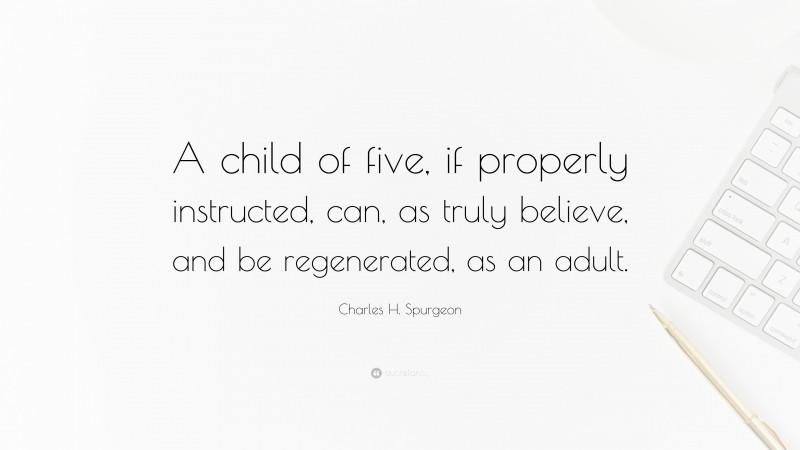 Charles H. Spurgeon Quote: “A child of five, if properly instructed, can, as truly believe, and be regenerated, as an adult.”