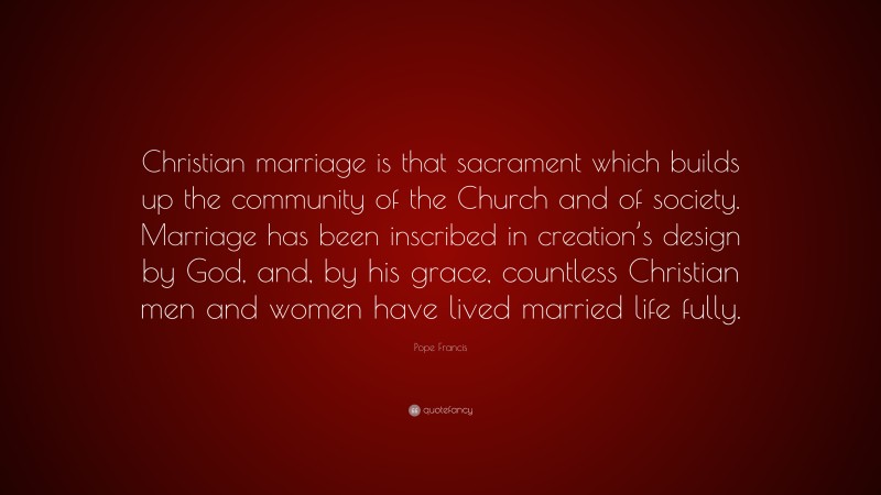 Pope Francis Quote: “Christian marriage is that sacrament which builds up the community of the Church and of society. Marriage has been inscribed in creation’s design by God, and, by his grace, countless Christian men and women have lived married life fully.”