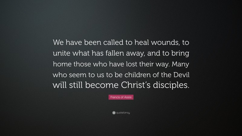 Francis of Assisi Quote: “We have been called to heal wounds, to unite what has fallen away, and to bring home those who have lost their way. Many who seem to us to be children of the Devil will still become Christ’s disciples.”