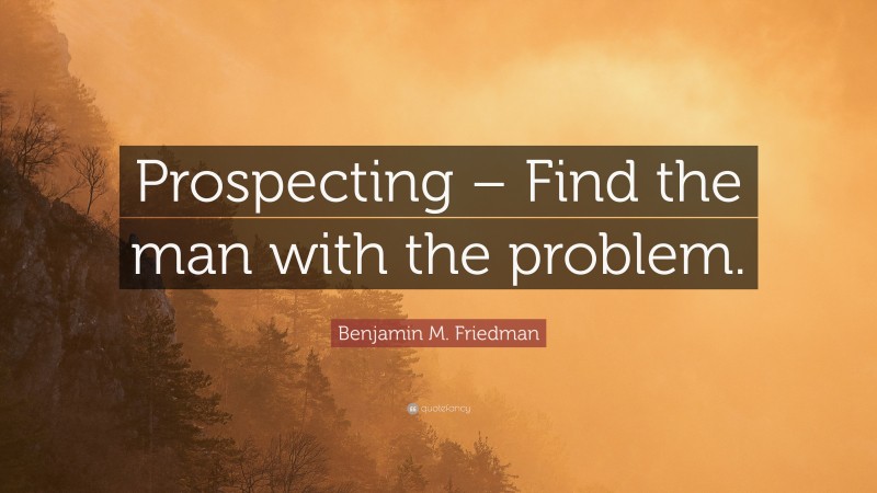 Benjamin M. Friedman Quote: “Prospecting – Find the man with the problem.”