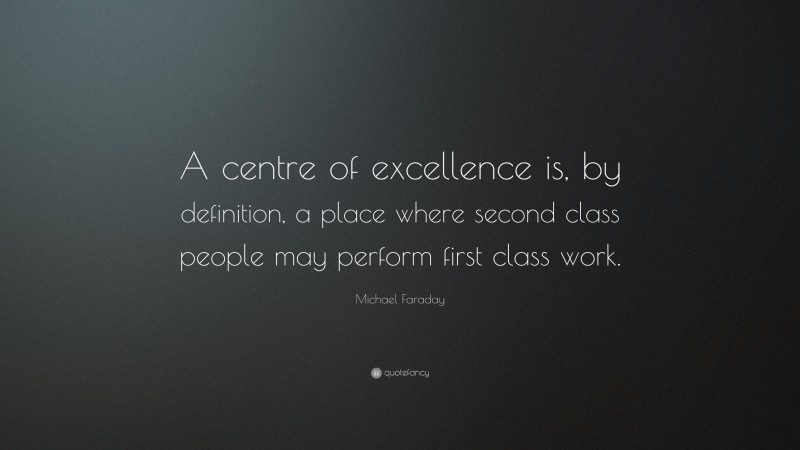 Michael Faraday Quote: “A centre of excellence is, by definition, a place where second class people may perform first class work.”