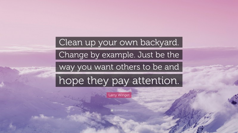 Larry Winget Quote: “Clean up your own backyard. Change by example. Just be the way you want others to be and hope they pay attention.”