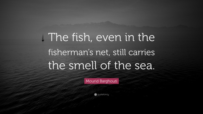 Mourid Barghouti Quote: “The fish, even in the fisherman’s net, still carries the smell of the sea.”