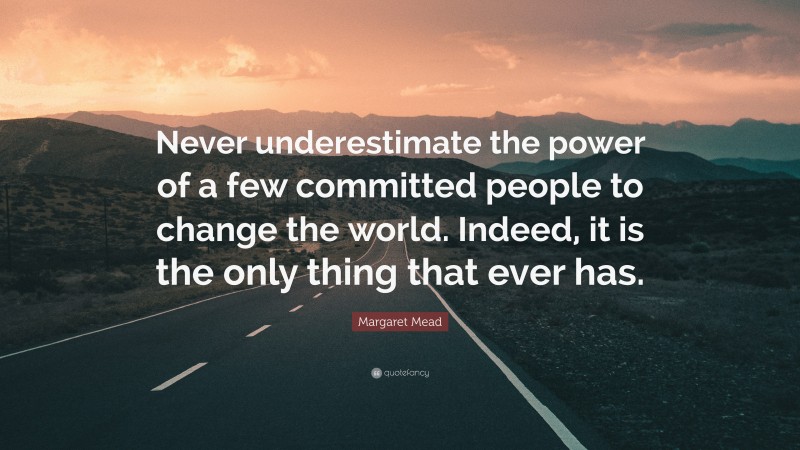 Margaret Mead Quote: “Never underestimate the power of a few committed people to change the world. Indeed, it is the only thing that ever has.”