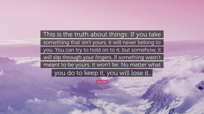 Aryn Kyle Quote: “This is the truth about things: If you take something that isn’t yours, it will never belong to you. You can try to hold on to it, but somehow, it will slip through your fingers. If something wasn’t meant to be yours, it won’t be. No matter what you do to keep it, you will lose it.”