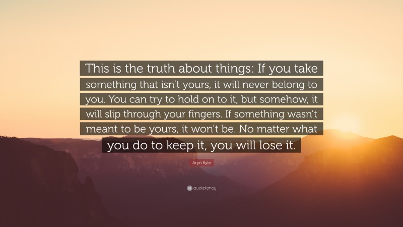 Aryn Kyle Quote: “This is the truth about things: If you take something that isn’t yours, it will never belong to you. You can try to hold on to it, but somehow, it will slip through your fingers. If something wasn’t meant to be yours, it won’t be. No matter what you do to keep it, you will lose it.”