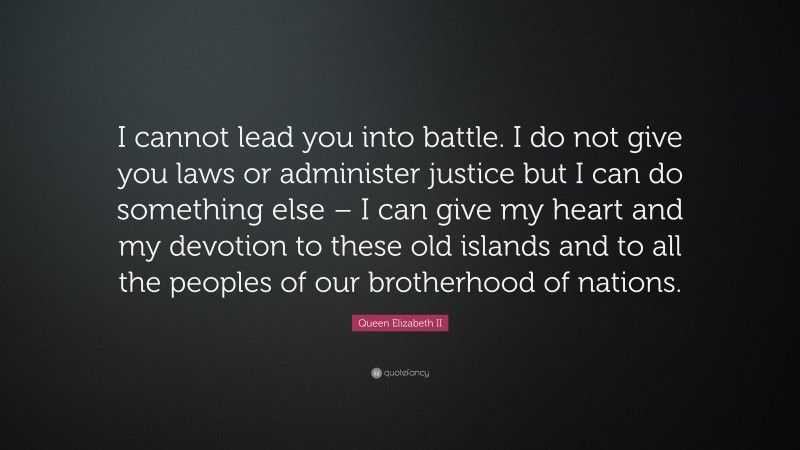 Queen Elizabeth II Quote: “I cannot lead you into battle. I do not give you laws or administer justice but I can do something else – I can give my heart and my devotion to these old islands and to all the peoples of our brotherhood of nations.”