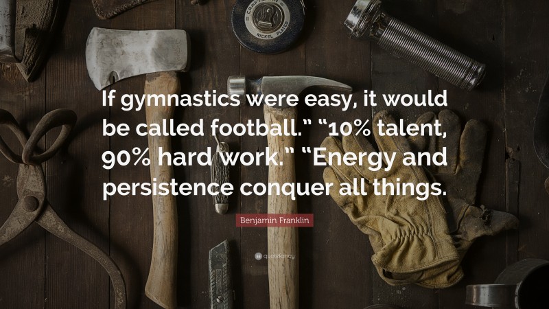 Benjamin Franklin Quote: “If gymnastics were easy, it would be called football.” “10% talent, 90% hard work.” “Energy and persistence conquer all things.”