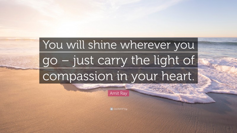 Amit Ray Quote: “You will shine wherever you go – just carry the light of compassion in your heart.”