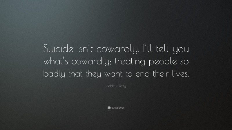 Ashley Purdy Quote: “Suicide isn’t cowardly. I’ll tell you what’s cowardly; treating people so badly that they want to end their lives.”