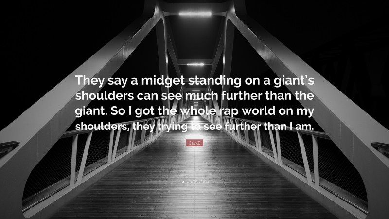 Jay-Z Quote: “They say a midget standing on a giant’s shoulders can see much further than the giant. So I got the whole rap world on my shoulders, they trying to see further than I am.”