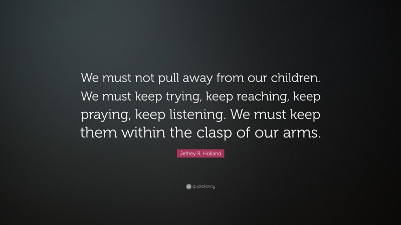 Jeffrey R. Holland Quote: “We must not pull away from our children. We must keep trying, keep reaching, keep praying, keep listening. We must keep them within the clasp of our arms.”
