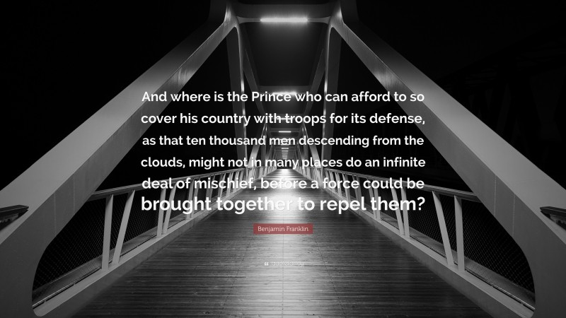 Benjamin Franklin Quote: “And where is the Prince who can afford to so cover his country with troops for its defense, as that ten thousand men descending from the clouds, might not in many places do an infinite deal of mischief, before a force could be brought together to repel them?”